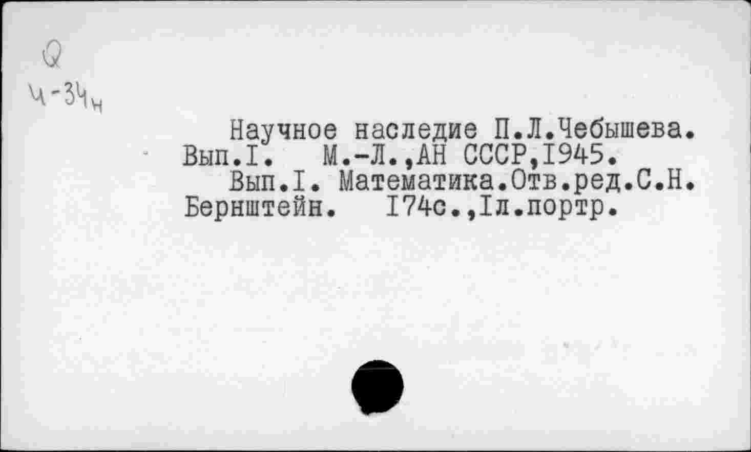 ﻿Научное наследие П.Л.Чебышева.
Вып.1. М.-Л.,АН СССР,1945.
Вып.1. Математика.Отв.ред.С.Н.
Бернштейн. 174с.,1л.портр.